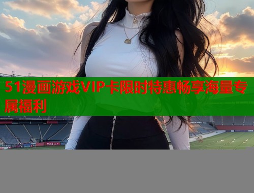 51漫画游戏VIP卡限时特惠畅享海量专属福利