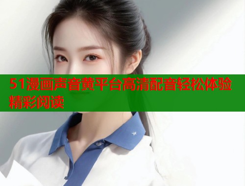 51漫画声音黄平台高清配音轻松体验精彩阅读