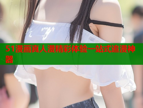 51漫画真人漫精彩体验一站式追漫神器