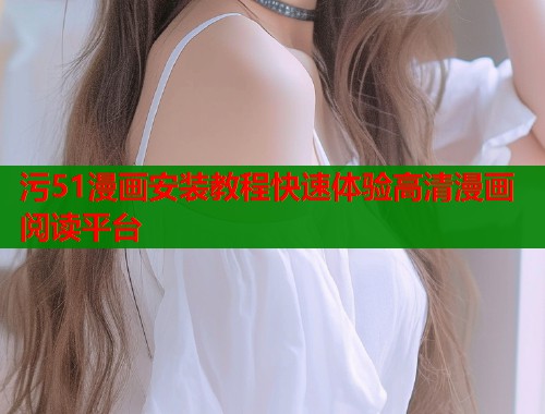 污51漫画安装教程快速体验高清漫画阅读平台