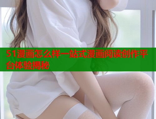 51漫画怎么样一站式漫画阅读创作平台体验揭秘