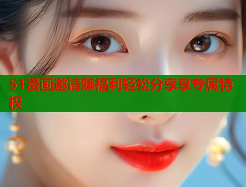 51漫画邀请赚福利轻松分享享专属特权